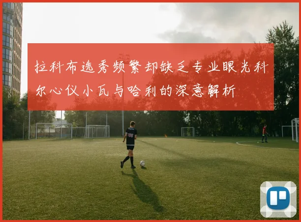拉科布选秀频繁却缺乏专业眼光科尔心仪小瓦与哈利的深意解析