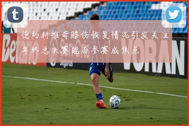 德约科维奇膝伤恢复情况引发关注年终总决赛能否参赛成焦点