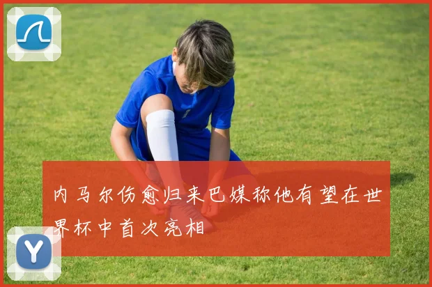 内马尔伤愈归来巴媒称他有望在世界杯中首次亮相