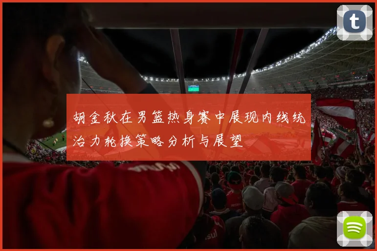 胡金秋在男篮热身赛中展现内线统治力轮换策略分析与展望