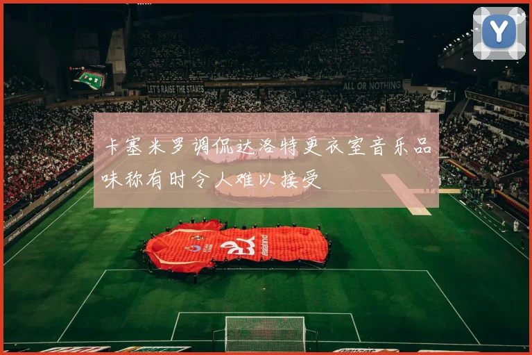 卡塞米罗调侃达洛特更衣室音乐品味称有时令人难以接受