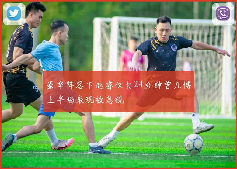 豪华阵容下赵睿仅打24分钟曾凡博上半场表现被忽视