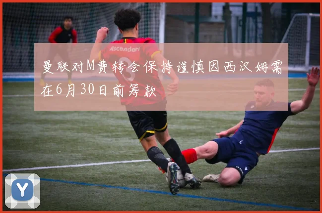曼联对M费转会保持谨慎因西汉姆需在6月30日前筹款