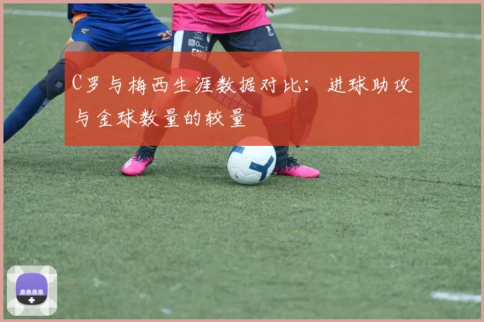 C罗与梅西生涯数据对比：进球助攻与金球数量的较量