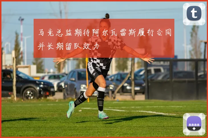 马竞总监期待阿尔瓦雷斯履行合同并长期留队效力