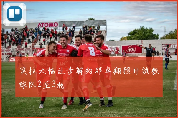 莫拉大幅让步解约邓卓翔预计执教球队2至3轮