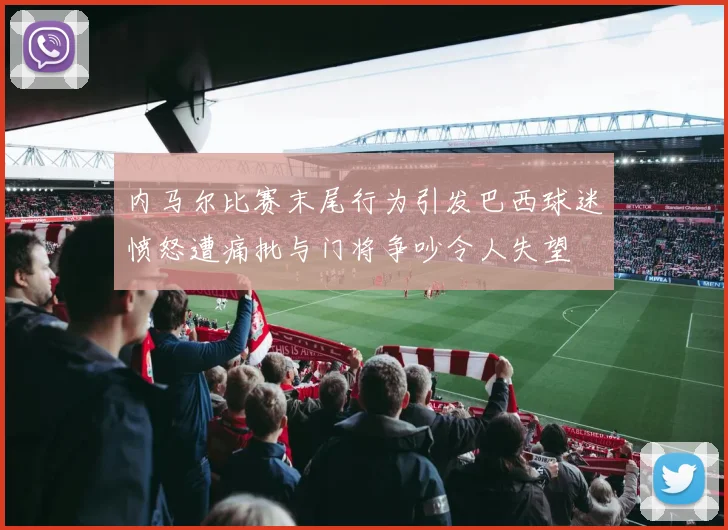 内马尔比赛末尾行为引发巴西球迷愤怒遭痛批与门将争吵令人失望