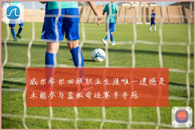 威尔希尔回顾职业生涯唯一遗憾是未能参与蓝狐奇迹赛季夺冠