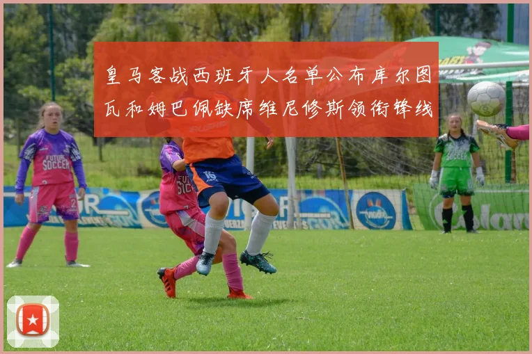 皇马客战西班牙人名单公布库尔图瓦和姆巴佩缺席维尼修斯领衔锋线阵容