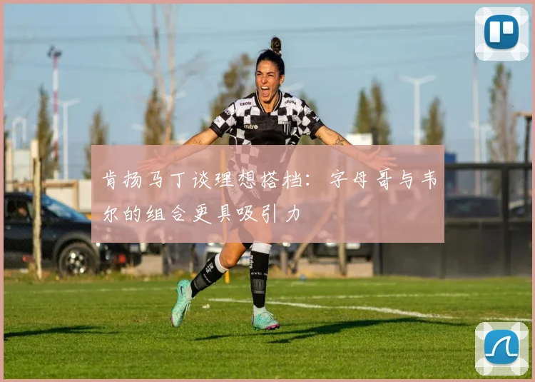肯扬马丁谈理想搭档：字母哥与韦尔的组合更具吸引力