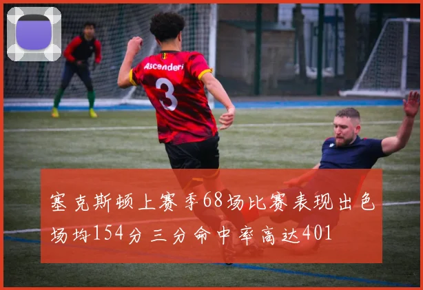 塞克斯顿上赛季68场比赛表现出色场均154分三分命中率高达401
