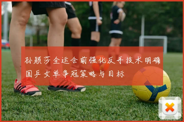孙颖莎全运会前强化反手技术明确国乒女单争冠策略与目标