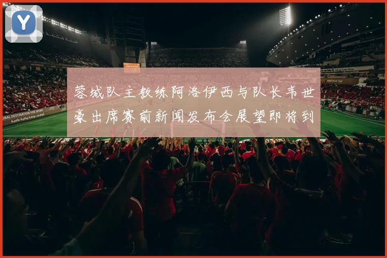 蓉城队主教练阿洛伊西与队长韦世豪出席赛前新闻发布会展望即将到来的比赛