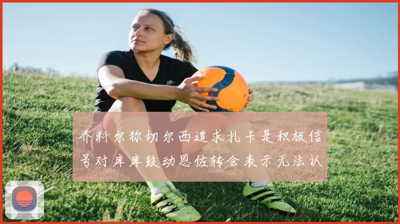 乔科尔称切尔西追求扎卡是积极信号对库库鼓动恩佐转会表示无法认同