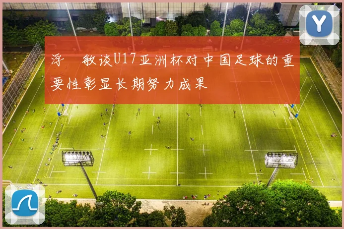 浮嶋敏谈U17亚洲杯对中国足球的重要性彰显长期努力成果