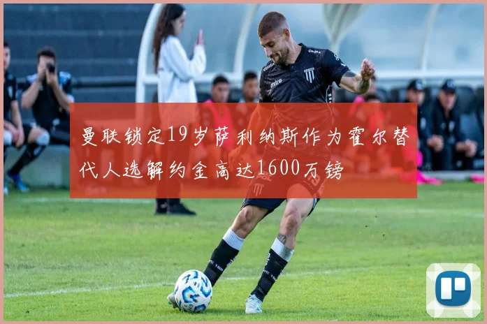曼联锁定19岁萨利纳斯作为霍尔替代人选解约金高达1600万镑